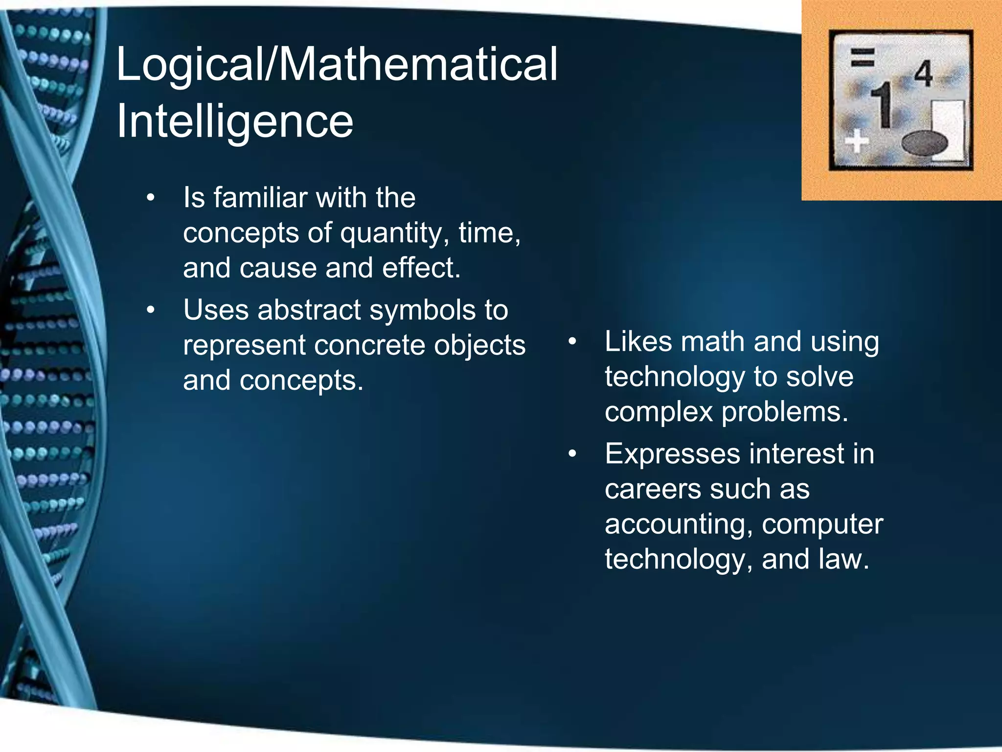 Logical/Mathematical
Intelligence
 • Is familiar with the
   concepts of quantity, time,
   and cause and effect.
 • Uses abstract symbols to
   represent concrete objects    • Likes math and using
   and concepts.                   technology to solve
                                   complex problems.
                                 • Expresses interest in
                                   careers such as
                                   accounting, computer
                                   technology, and law.
 