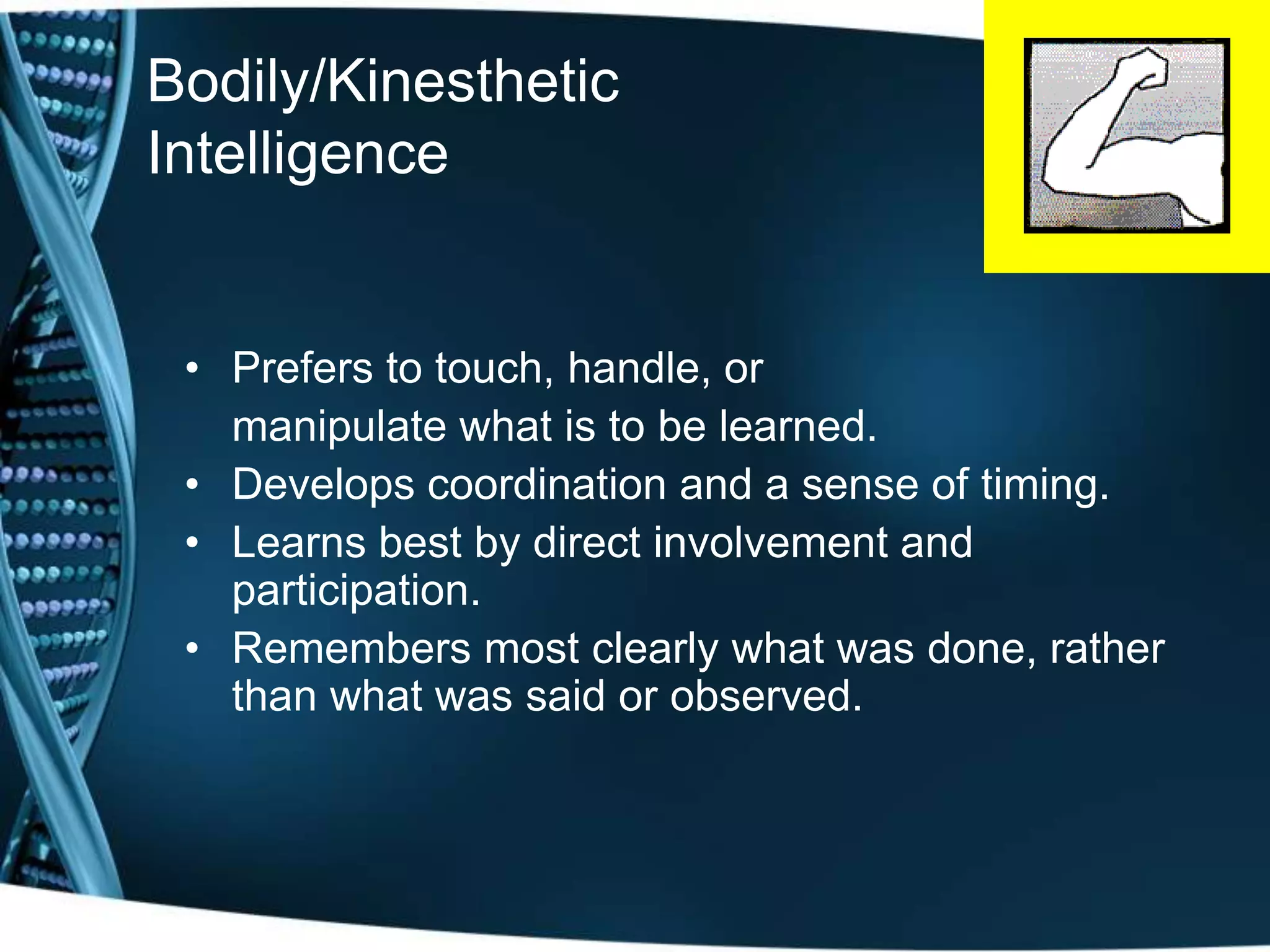 Bodily/Kinesthetic
Intelligence


 • Prefers to touch, handle, or
   manipulate what is to be learned.
 • Develops coordination and a sense of timing.
 • Learns best by direct involvement and
   participation.
 • Remembers most clearly what was done, rather
   than what was said or observed.
 