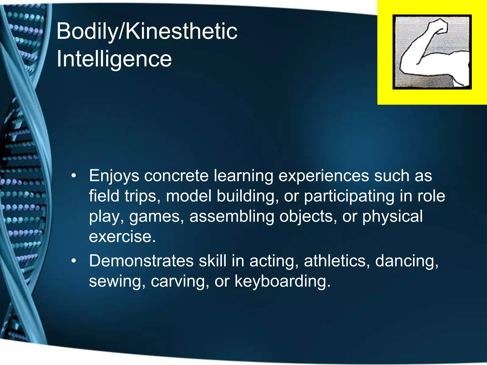 Bodily/Kinesthetic
Intelligence




 • Enjoys concrete learning experiences such as
   field trips, model building, or participating in role
   play, games, assembling objects, or physical
   exercise.
 • Demonstrates skill in acting, athletics, dancing,
   sewing, carving, or keyboarding.
 