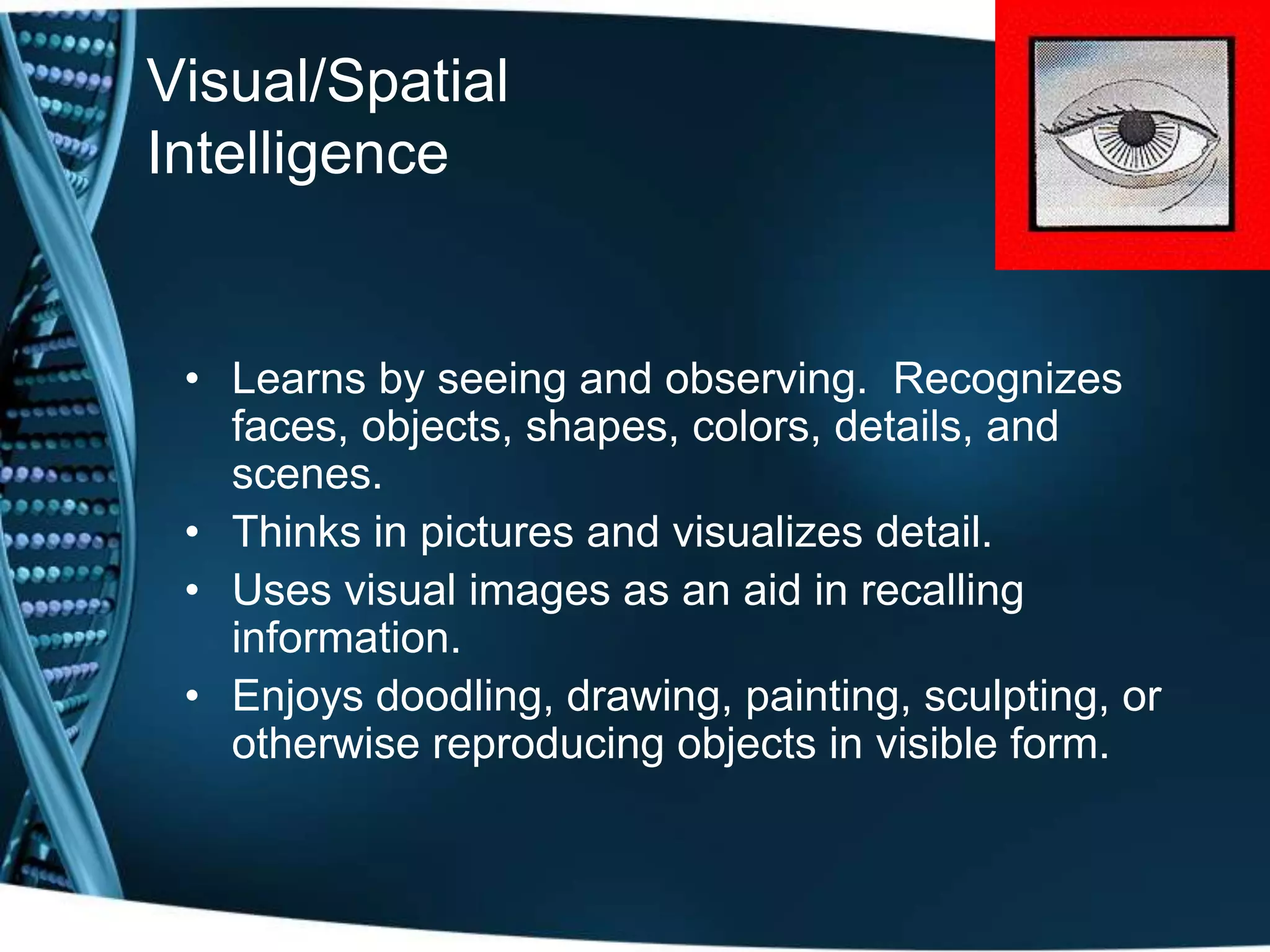 Visual/Spatial
Intelligence


 • Learns by seeing and observing. Recognizes
   faces, objects, shapes, colors, details, and
   scenes.
 • Thinks in pictures and visualizes detail.
 • Uses visual images as an aid in recalling
   information.
 • Enjoys doodling, drawing, painting, sculpting, or
   otherwise reproducing objects in visible form.
 