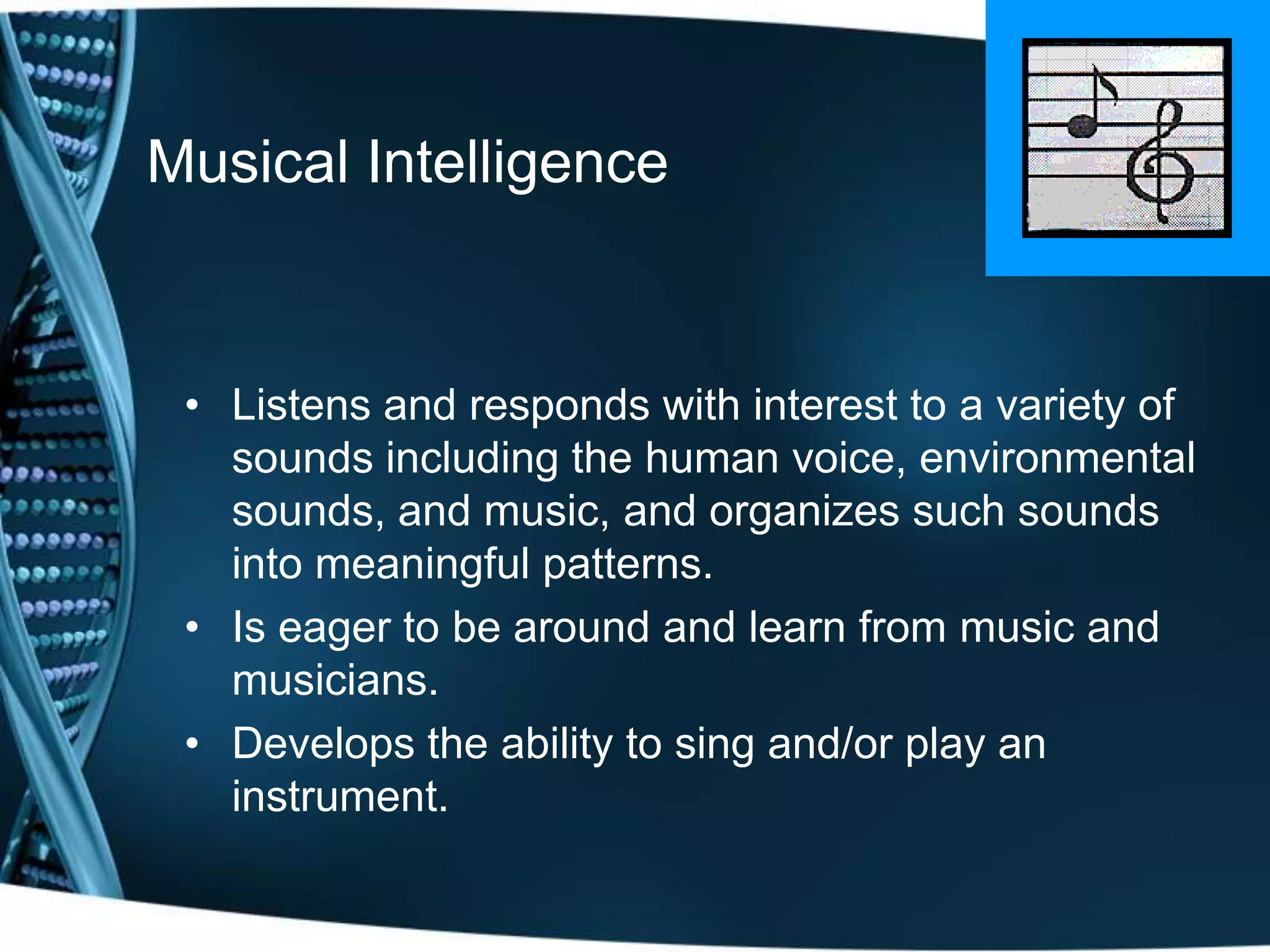 Musical Intelligence


 • Listens and responds with interest to a variety of
   sounds including the human voice, environmental
   sounds, and music, and organizes such sounds
   into meaningful patterns.
 • Is eager to be around and learn from music and
   musicians.
 • Develops the ability to sing and/or play an
   instrument.
 