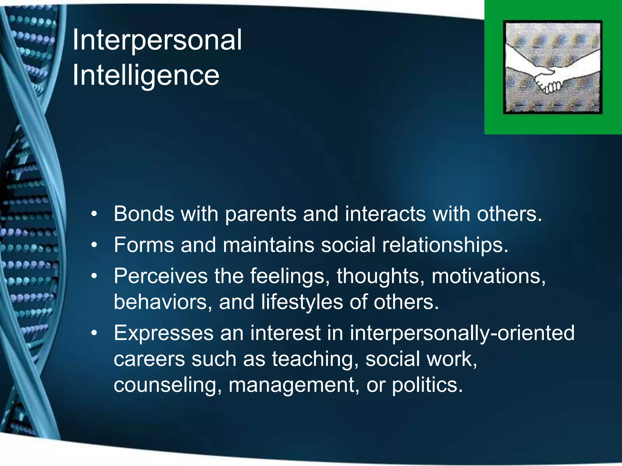 Interpersonal
Intelligence



 • Bonds with parents and interacts with others.
 • Forms and maintains social relationships.
 • Perceives the feelings, thoughts, motivations,
   behaviors, and lifestyles of others.
 • Expresses an interest in interpersonally-oriented
   careers such as teaching, social work,
   counseling, management, or politics.
 