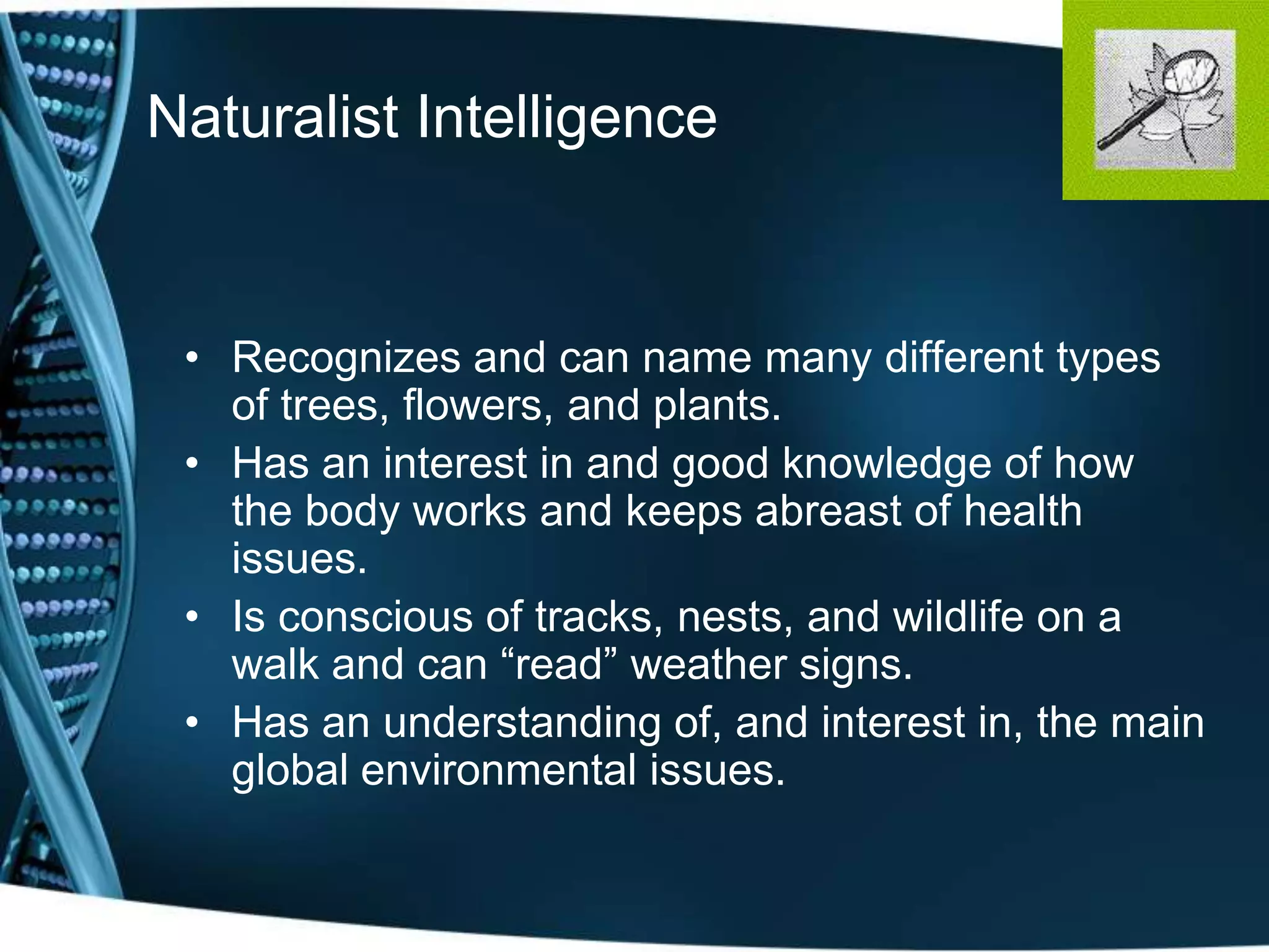 Naturalist Intelligence


 • Recognizes and can name many different types
   of trees, flowers, and plants.
 • Has an interest in and good knowledge of how
   the body works and keeps abreast of health
   issues.
 • Is conscious of tracks, nests, and wildlife on a
   walk and can ―read‖ weather signs.
 • Has an understanding of, and interest in, the main
   global environmental issues.
 