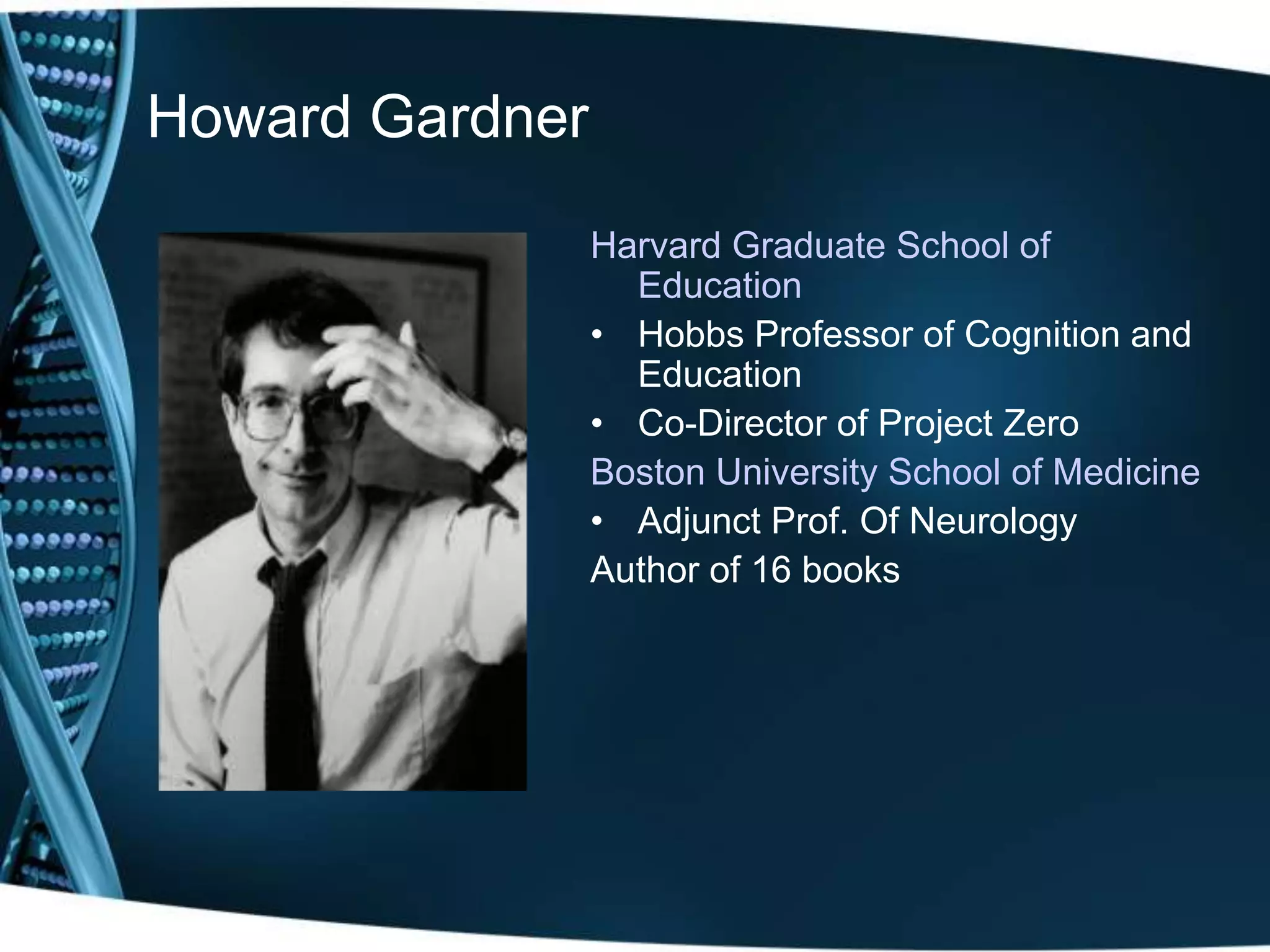 Howard Gardner

                 Harvard Graduate School of
                   Education
                 • Hobbs Professor of Cognition and
                   Education
                 • Co-Director of Project Zero
                 Boston University School of Medicine
                 • Adjunct Prof. Of Neurology
                 Author of 16 books
 