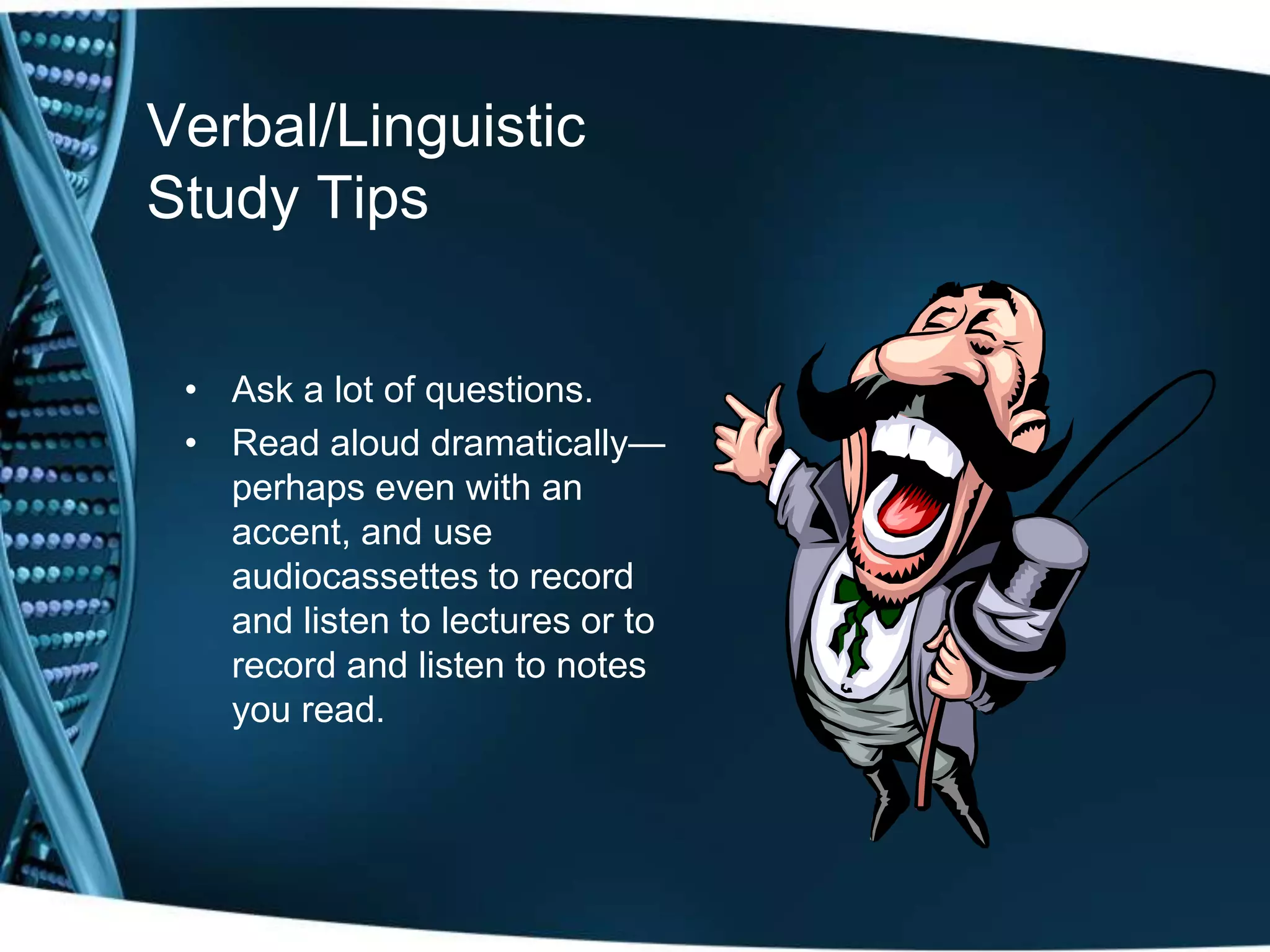Verbal/Linguistic
Study Tips


 • Ask a lot of questions.
 • Read aloud dramatically—
   perhaps even with an
   accent, and use
   audiocassettes to record
   and listen to lectures or to
   record and listen to notes
   you read.
 