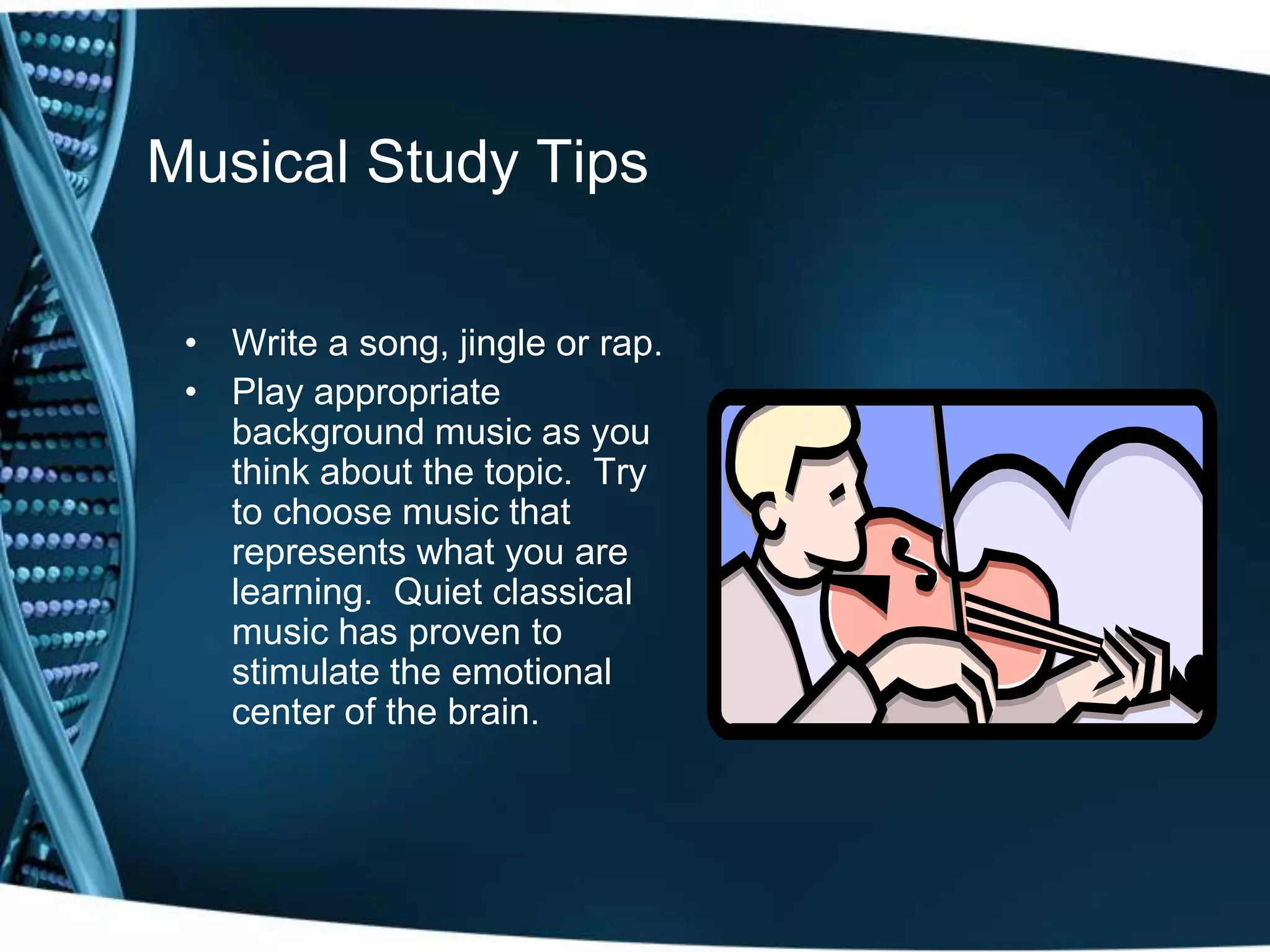 Musical Study Tips

 • Write a song, jingle or rap.
 • Play appropriate
   background music as you
   think about the topic. Try
   to choose music that
   represents what you are
   learning. Quiet classical
   music has proven to
   stimulate the emotional
   center of the brain.
 