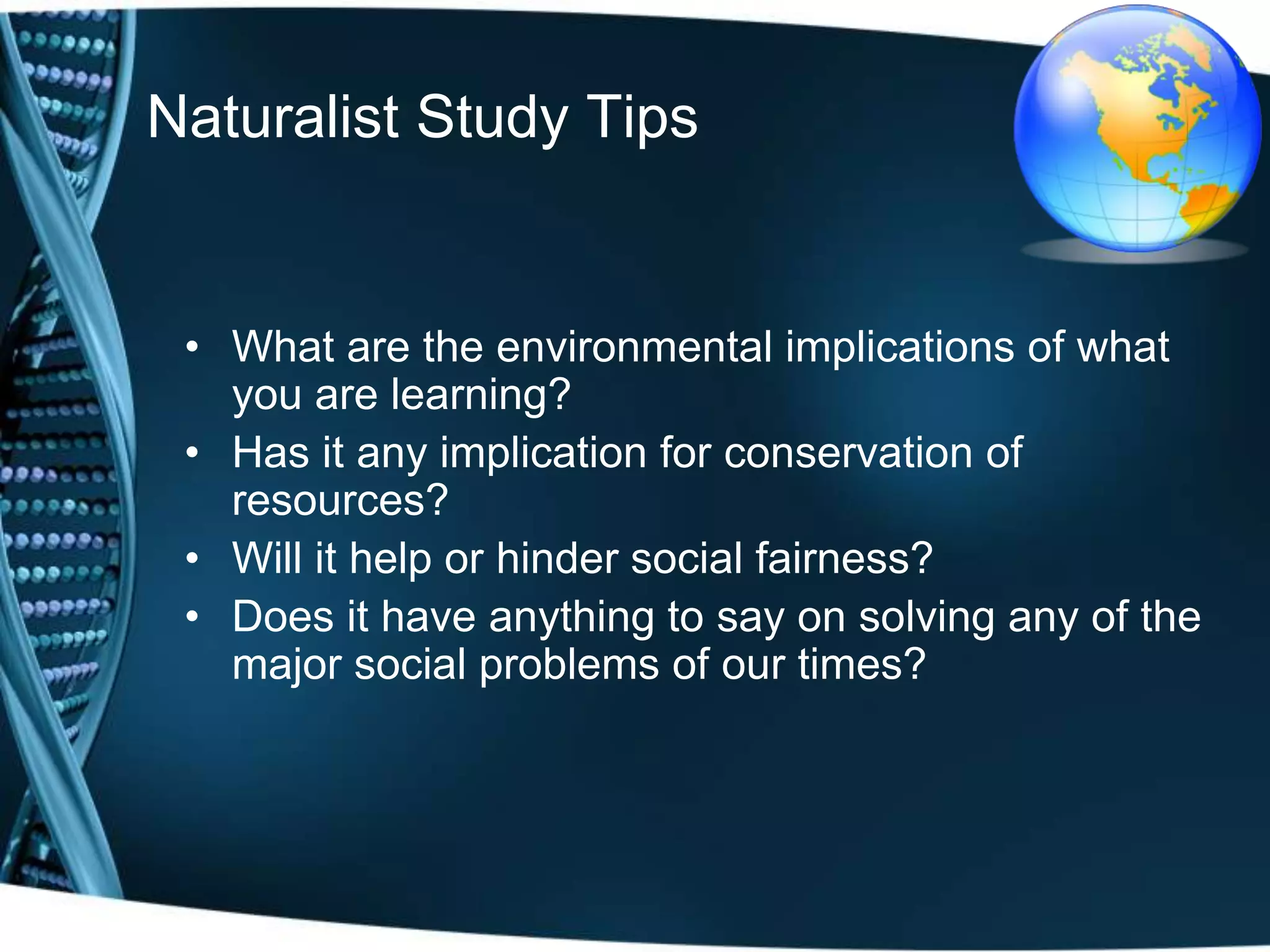 Naturalist Study Tips


 • What are the environmental implications of what
   you are learning?
 • Has it any implication for conservation of
   resources?
 • Will it help or hinder social fairness?
 • Does it have anything to say on solving any of the
   major social problems of our times?
 