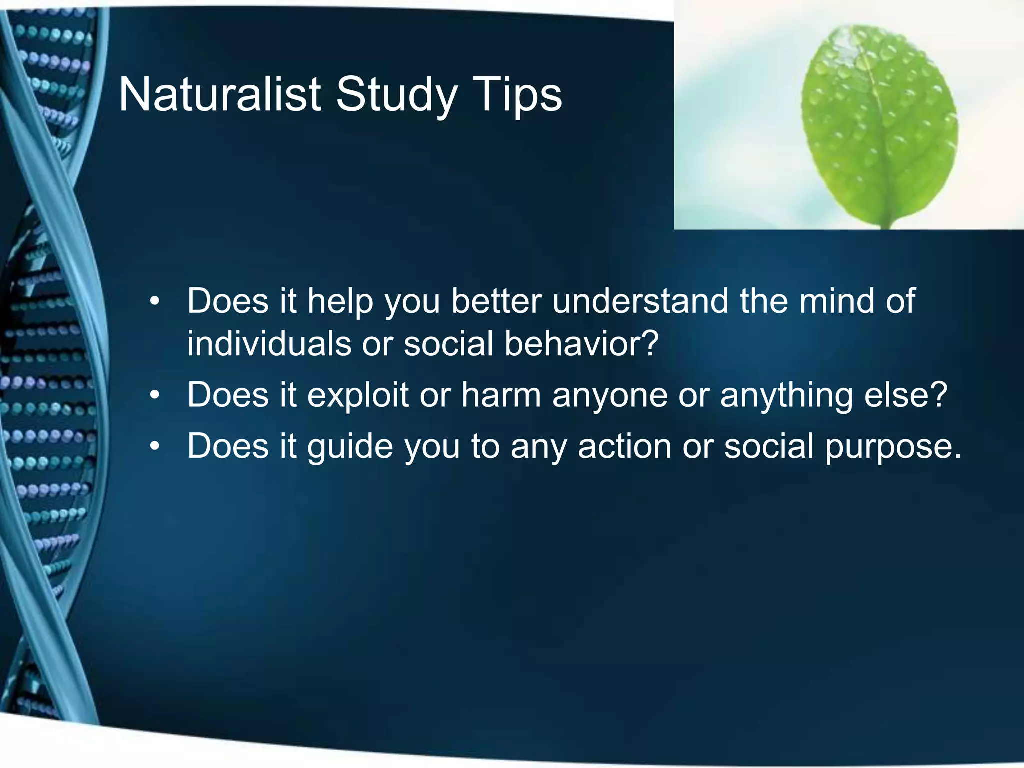 Naturalist Study Tips



 • Does it help you better understand the mind of
   individuals or social behavior?
 • Does it exploit or harm anyone or anything else?
 • Does it guide you to any action or social purpose.
 
