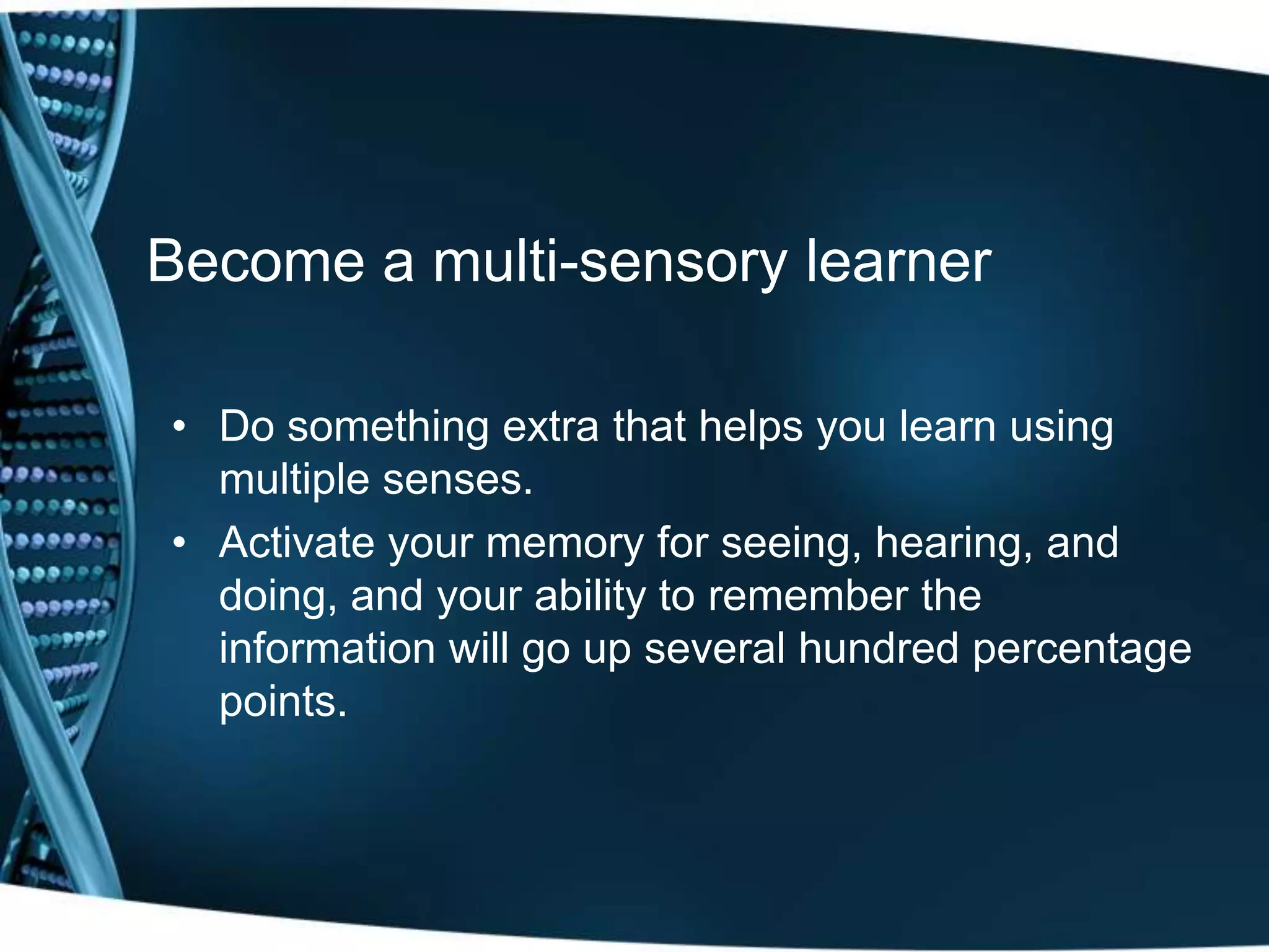 Become a multi-sensory learner

• Do something extra that helps you learn using
  multiple senses.
• Activate your memory for seeing, hearing, and
  doing, and your ability to remember the
  information will go up several hundred percentage
  points.
 