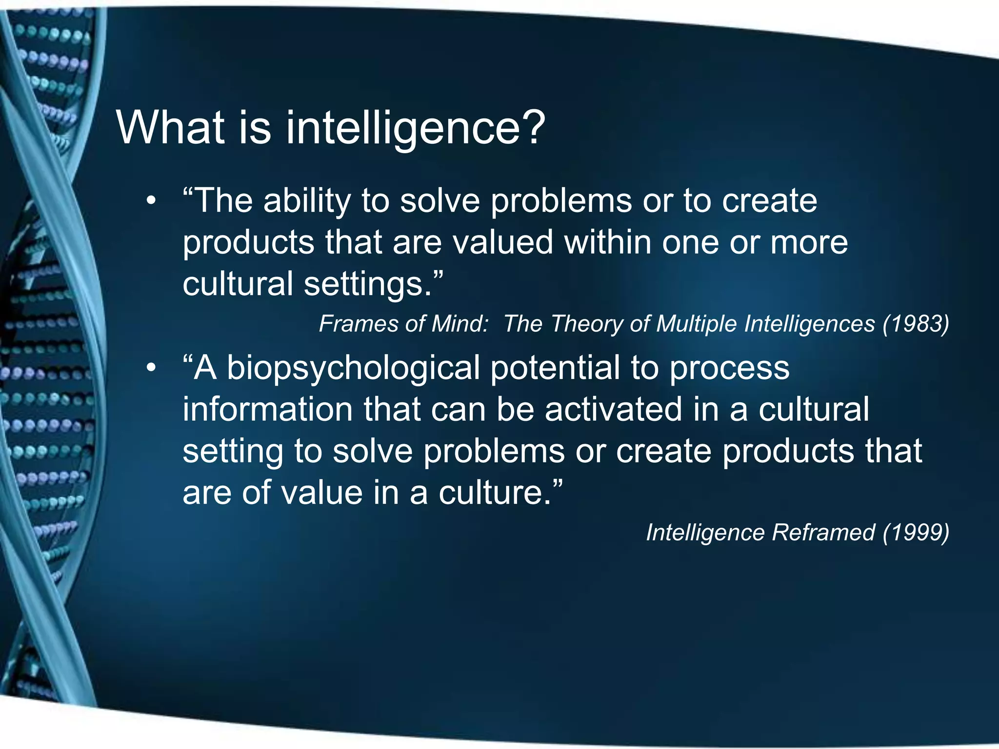 What is intelligence?
 • ―The ability to solve problems or to create
   products that are valued within one or more
   cultural settings.‖
            Frames of Mind: The Theory of Multiple Intelligences (1983)

 • ―A biopsychological potential to process
   information that can be activated in a cultural
   setting to solve problems or create products that
   are of value in a culture.‖
                                          Intelligence Reframed (1999)
 