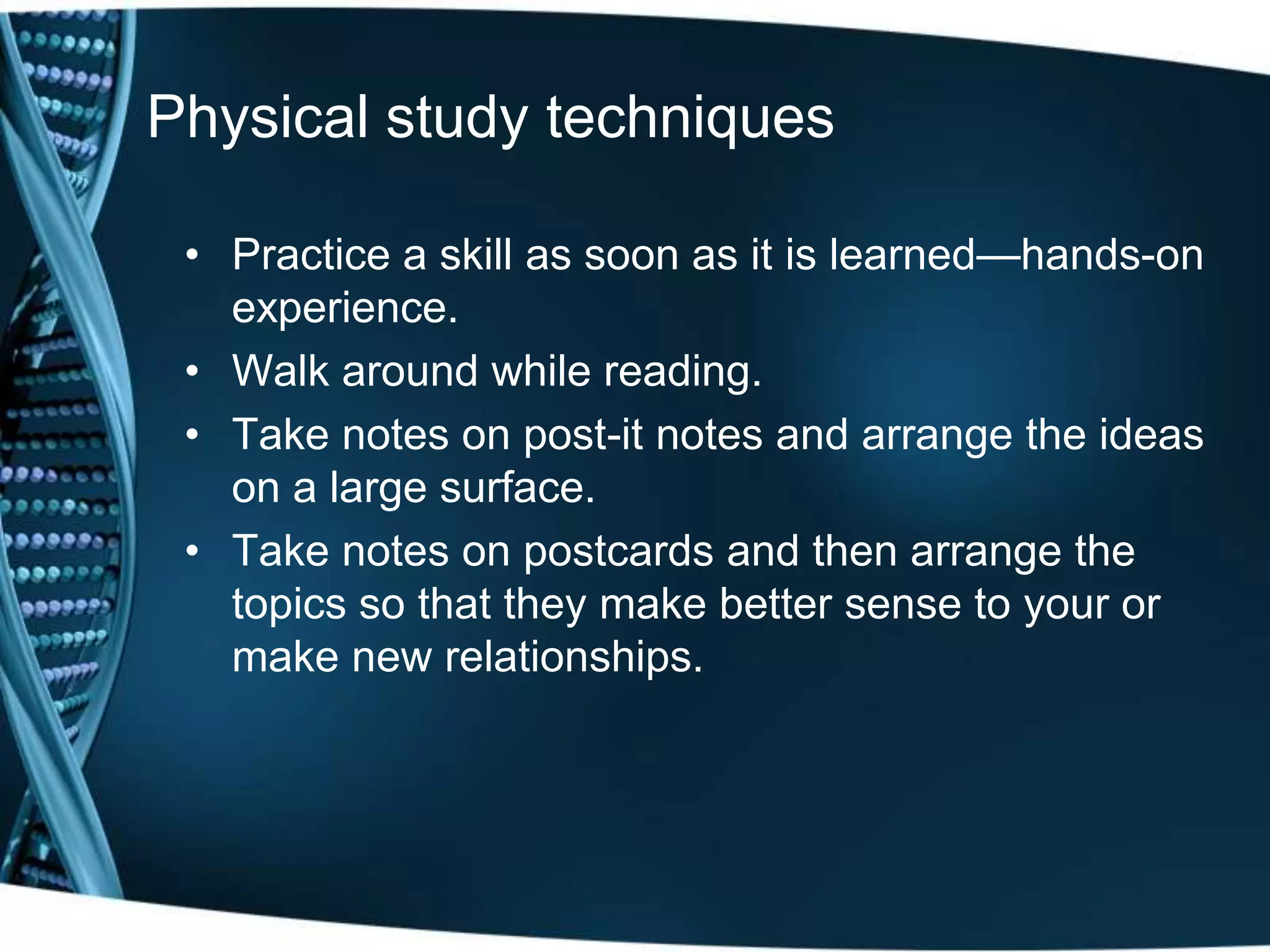 Physical study techniques

 • Practice a skill as soon as it is learned—hands-on
   experience.
 • Walk around while reading.
 • Take notes on post-it notes and arrange the ideas
   on a large surface.
 • Take notes on postcards and then arrange the
   topics so that they make better sense to your or
   make new relationships.
 