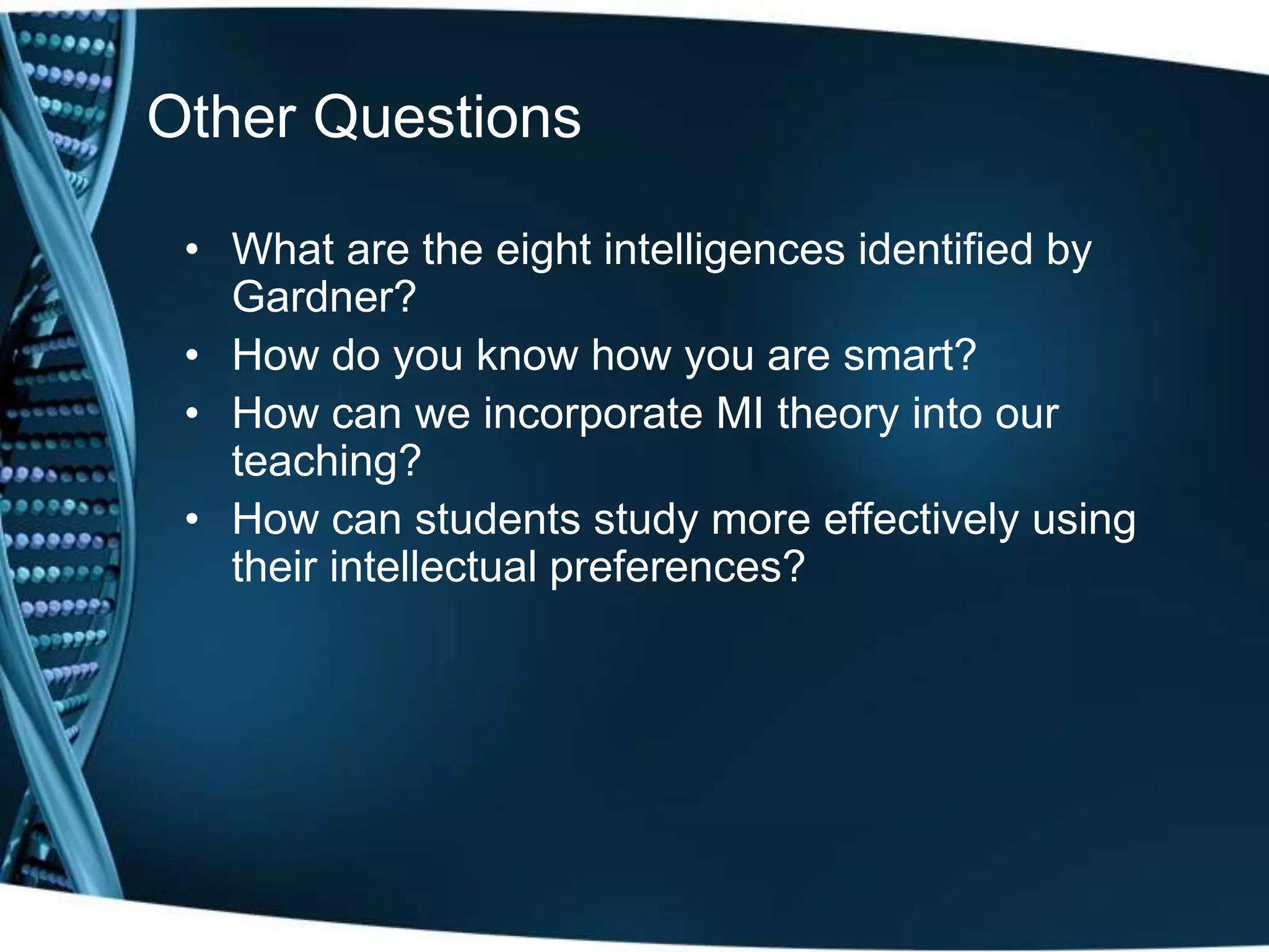 Other Questions

 • What are the eight intelligences identified by
   Gardner?
 • How do you know how you are smart?
 • How can we incorporate MI theory into our
   teaching?
 • How can students study more effectively using
   their intellectual preferences?
 