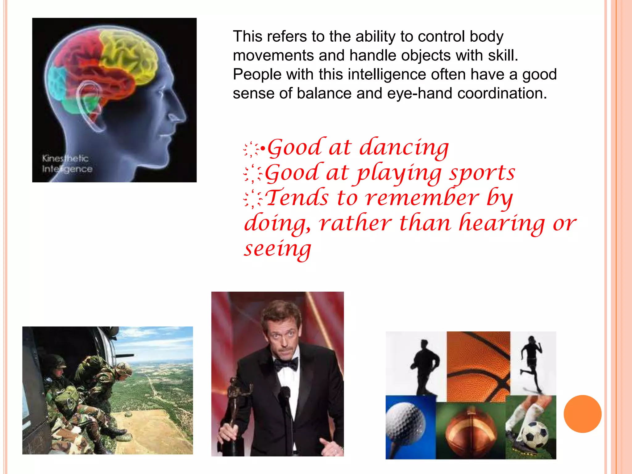 This refers to the ability to control body
movements and handle objects with skill.
People with this intelligence often have a good
sense of balance and eye-hand coordination.


 ҉•Good at dancing
 ҉Good at playing sports
 ҉Tends to remember by
 doing, rather than hearing or
 seeing
 