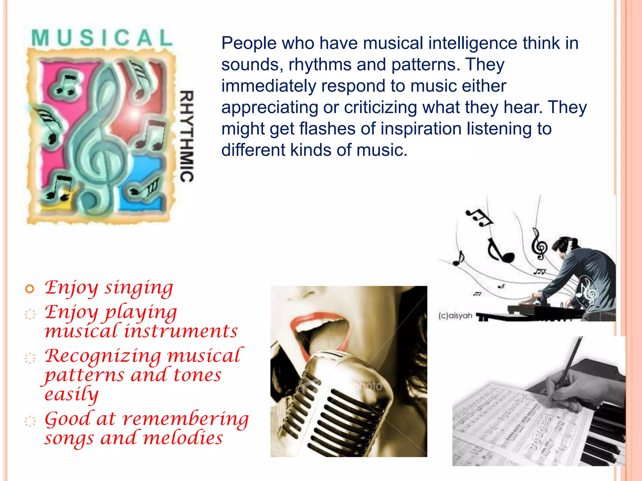 People who have musical intelligence think in
                    sounds, rhythms and patterns. They
                    immediately respond to music either
                    appreciating or criticizing what they hear. They
                    might get flashes of inspiration listening to
                    different kinds of music.




   Enjoy singing
҉   Enjoy playing
    musical instruments
҉   Recognizing musical
    patterns and tones
    easily
҉   Good at remembering
    songs and melodies
 