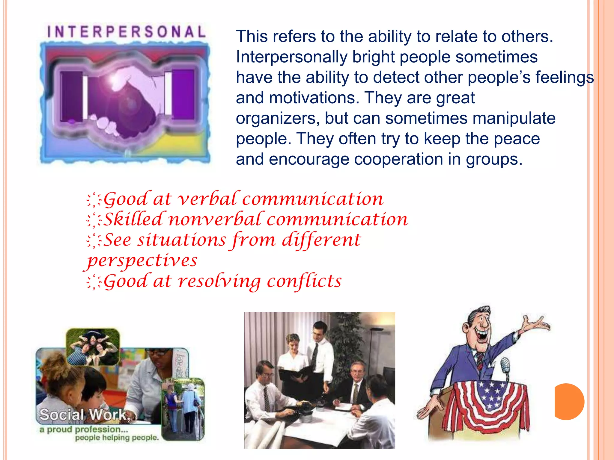 This refers to the ability to relate to others.
              Interpersonally bright people sometimes
              have the ability to detect other people’s feelings
              and motivations. They are great
              organizers, but can sometimes manipulate
              people. They often try to keep the peace
              and encourage cooperation in groups.

҉Good at verbal communication
҉Skilled nonverbal communication
҉See situations from different
perspectives
҉Good at resolving conflicts
 