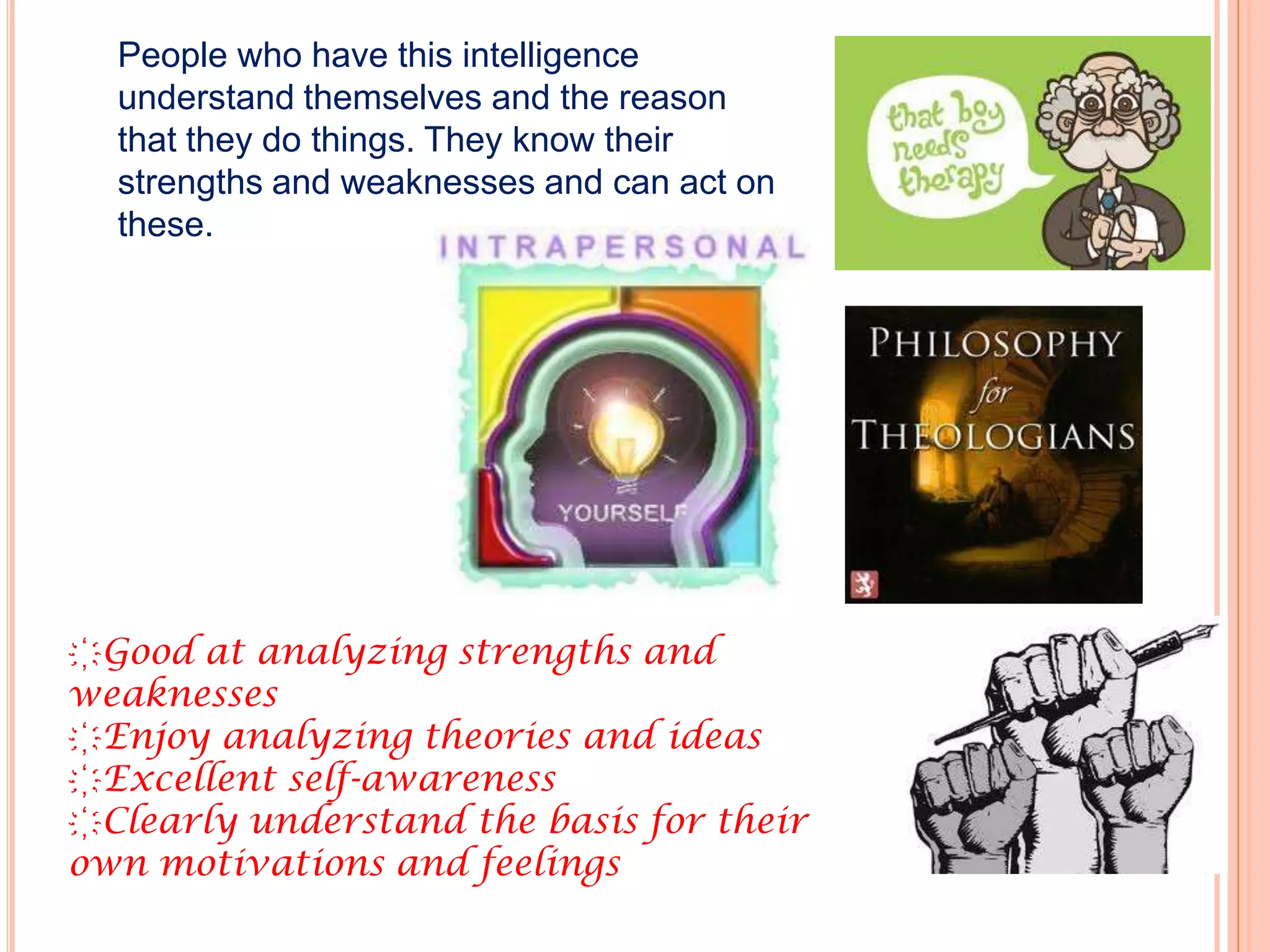 People who have this intelligence
  understand themselves and the reason
  that they do things. They know their
  strengths and weaknesses and can act on
  these.




҉Good at analyzing strengths and
weaknesses
҉Enjoy analyzing theories and ideas
҉Excellent self-awareness
҉Clearly understand the basis for their
own motivations and feelings
 