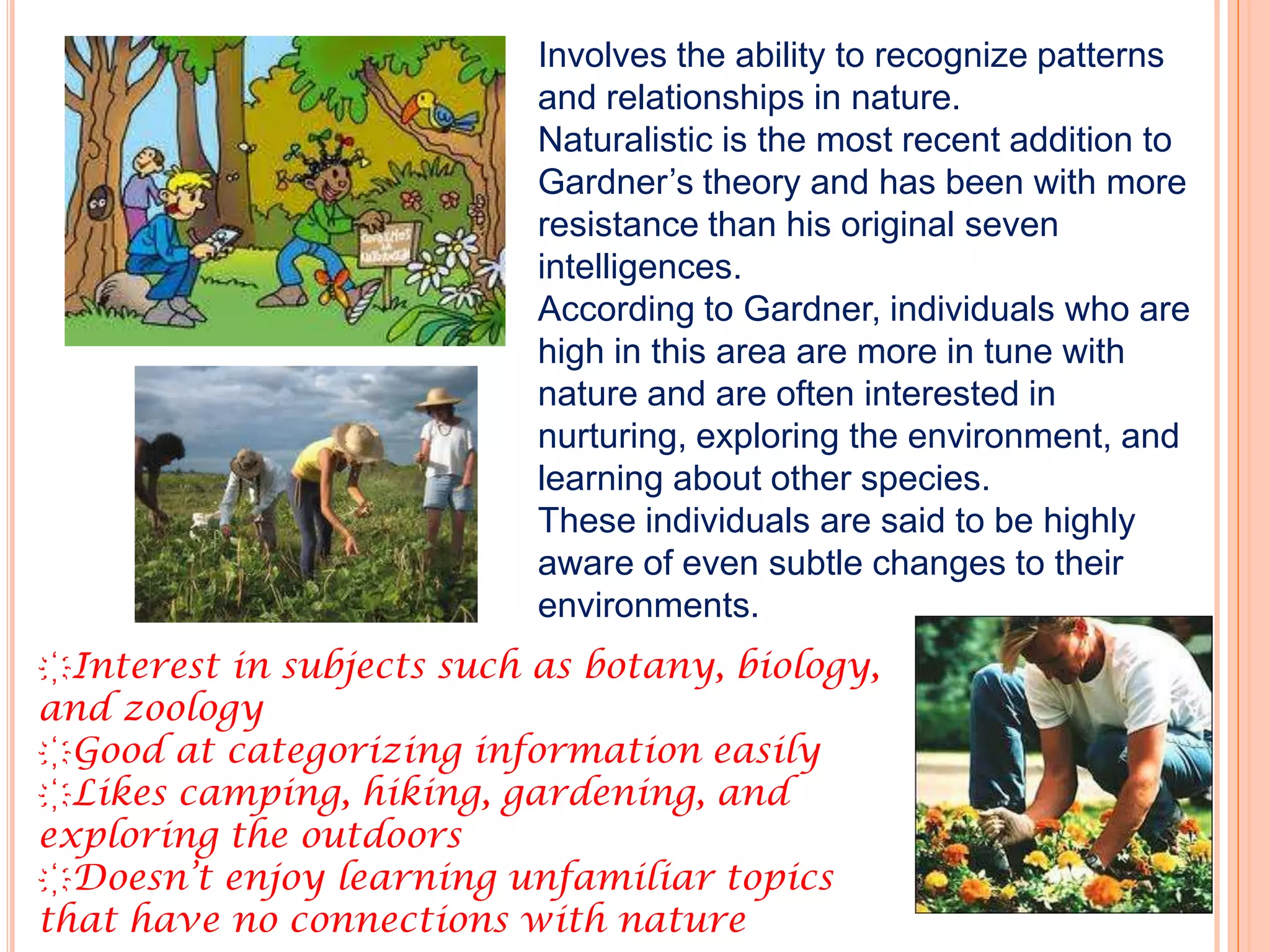 Involves the ability to recognize patterns
                           and relationships in nature.
                           Naturalistic is the most recent addition to
                           Gardner’s theory and has been with more
                           resistance than his original seven
                           intelligences.
                           According to Gardner, individuals who are
                           high in this area are more in tune with
                           nature and are often interested in
                           nurturing, exploring the environment, and
                           learning about other species.
                           These individuals are said to be highly
                           aware of even subtle changes to their
                           environments.
҉Interest in subjects such as botany, biology,
and zoology
҉Good at categorizing information easily
҉Likes camping, hiking, gardening, and
exploring the outdoors
҉Doesn’t enjoy learning unfamiliar topics
that have no connections with nature
 
