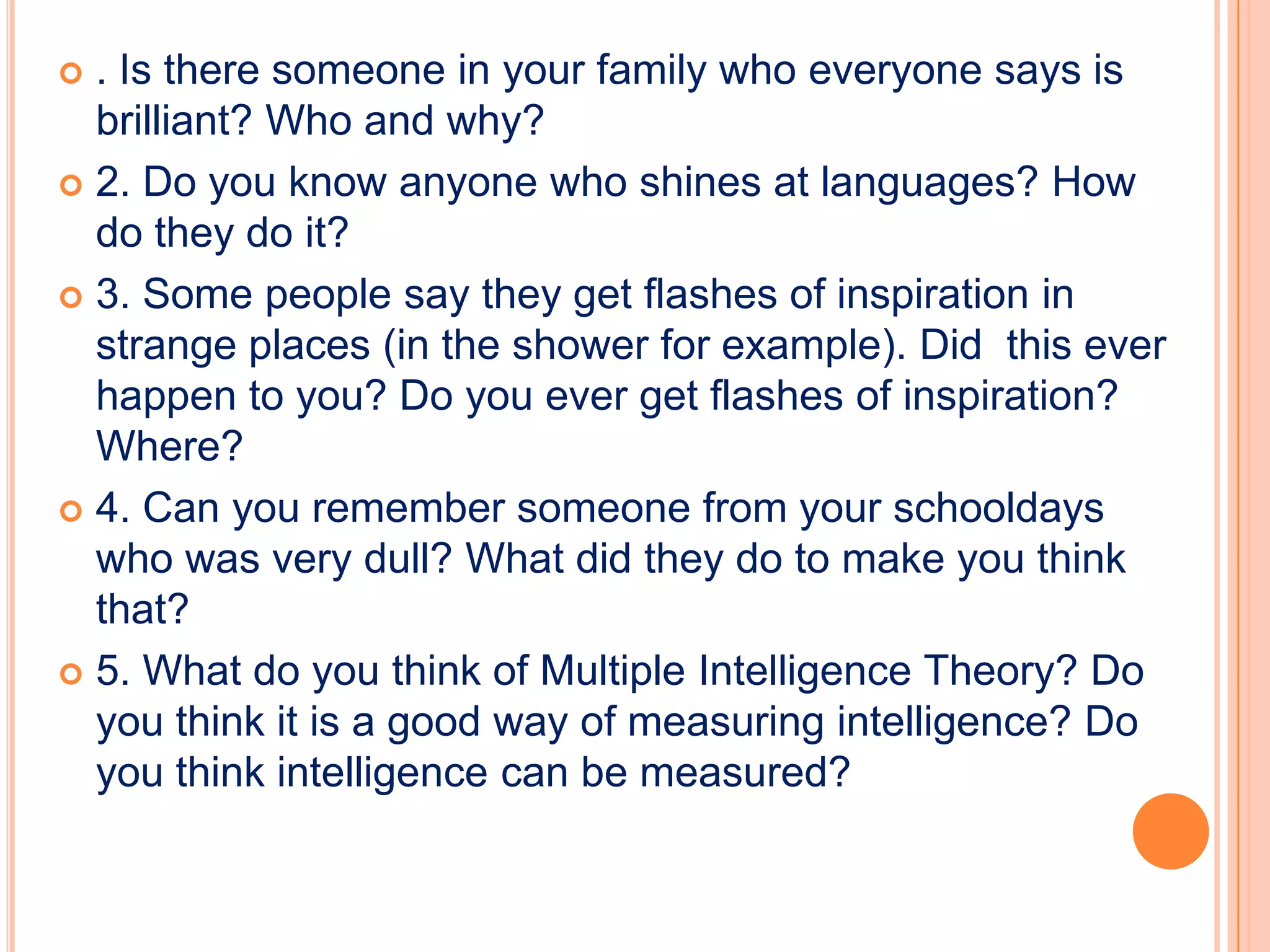  . Is there someone in your family who everyone says is
  brilliant? Who and why?
 2. Do you know anyone who shines at languages? How
  do they do it?
 3. Some people say they get flashes of inspiration in
  strange places (in the shower for example). Did this ever
  happen to you? Do you ever get flashes of inspiration?
  Where?
 4. Can you remember someone from your schooldays
  who was very dull? What did they do to make you think
  that?
 5. What do you think of Multiple Intelligence Theory? Do
  you think it is a good way of measuring intelligence? Do
  you think intelligence can be measured?
 