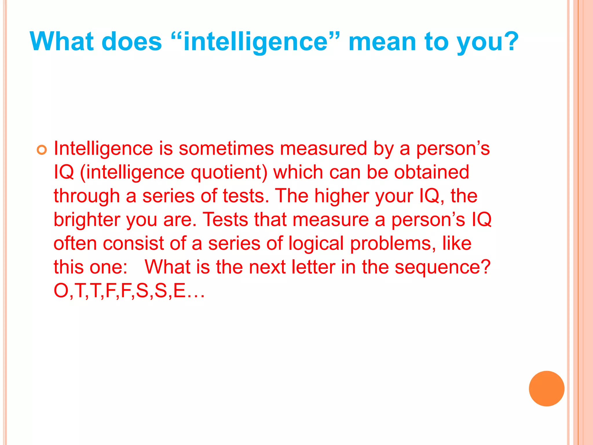 What does “intelligence” mean to you?


   Intelligence is sometimes measured by a person’s
    IQ (intelligence quotient) which can be obtained
    through a series of tests. The higher your IQ, the
    brighter you are. Tests that measure a person’s IQ
    often consist of a series of logical problems, like
    this one: What is the next letter in the sequence?
    O,T,T,F,F,S,S,E…
 