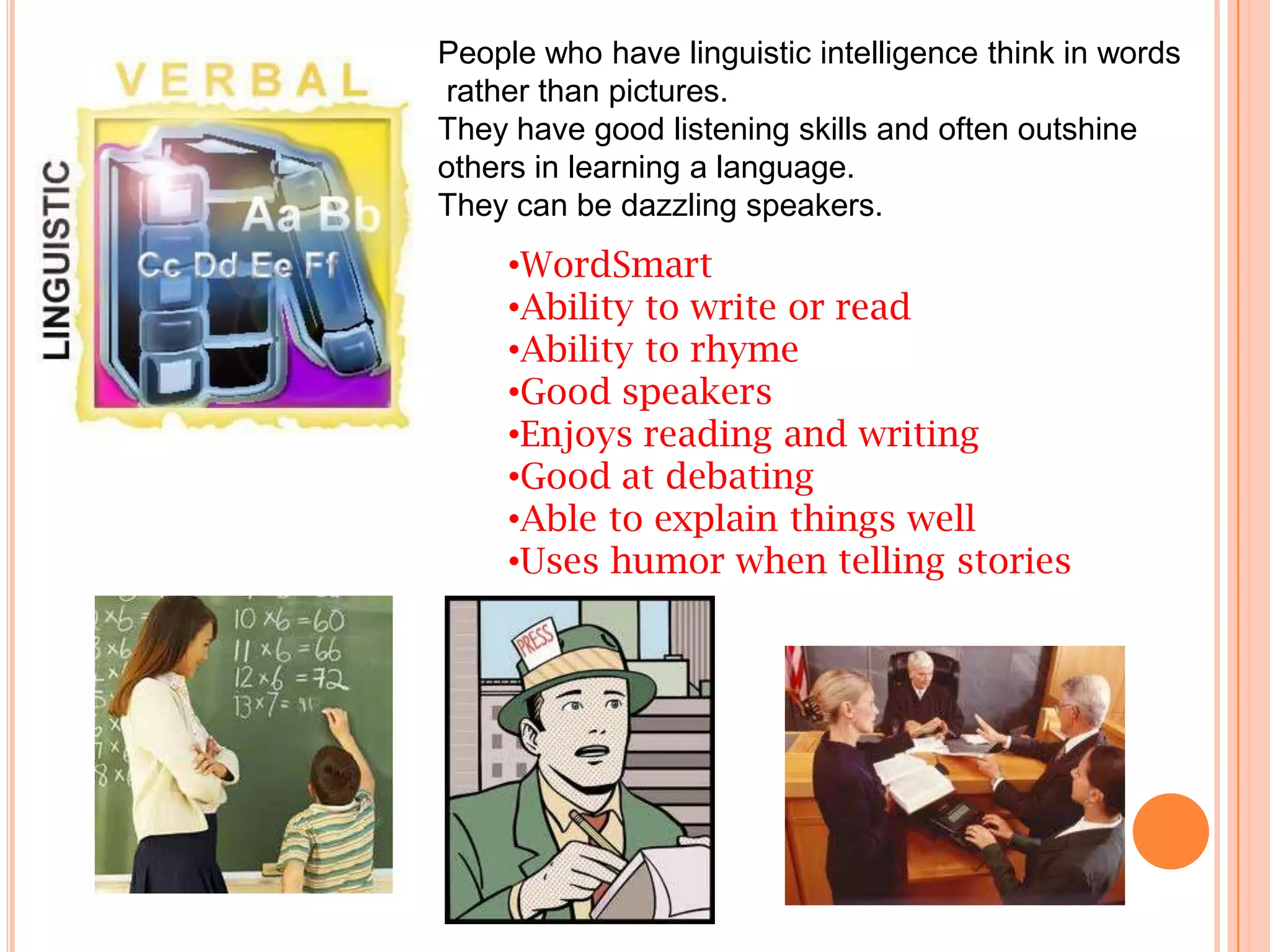People who have linguistic intelligence think in words
rather than pictures.
They have good listening skills and often outshine
others in learning a language.
They can be dazzling speakers.
     •WordSmart
     •Ability to write or read
     •Ability to rhyme
     •Good speakers
     •Enjoys reading and writing
     •Good at debating
     •Able to explain things well
     •Uses humor when telling stories
 