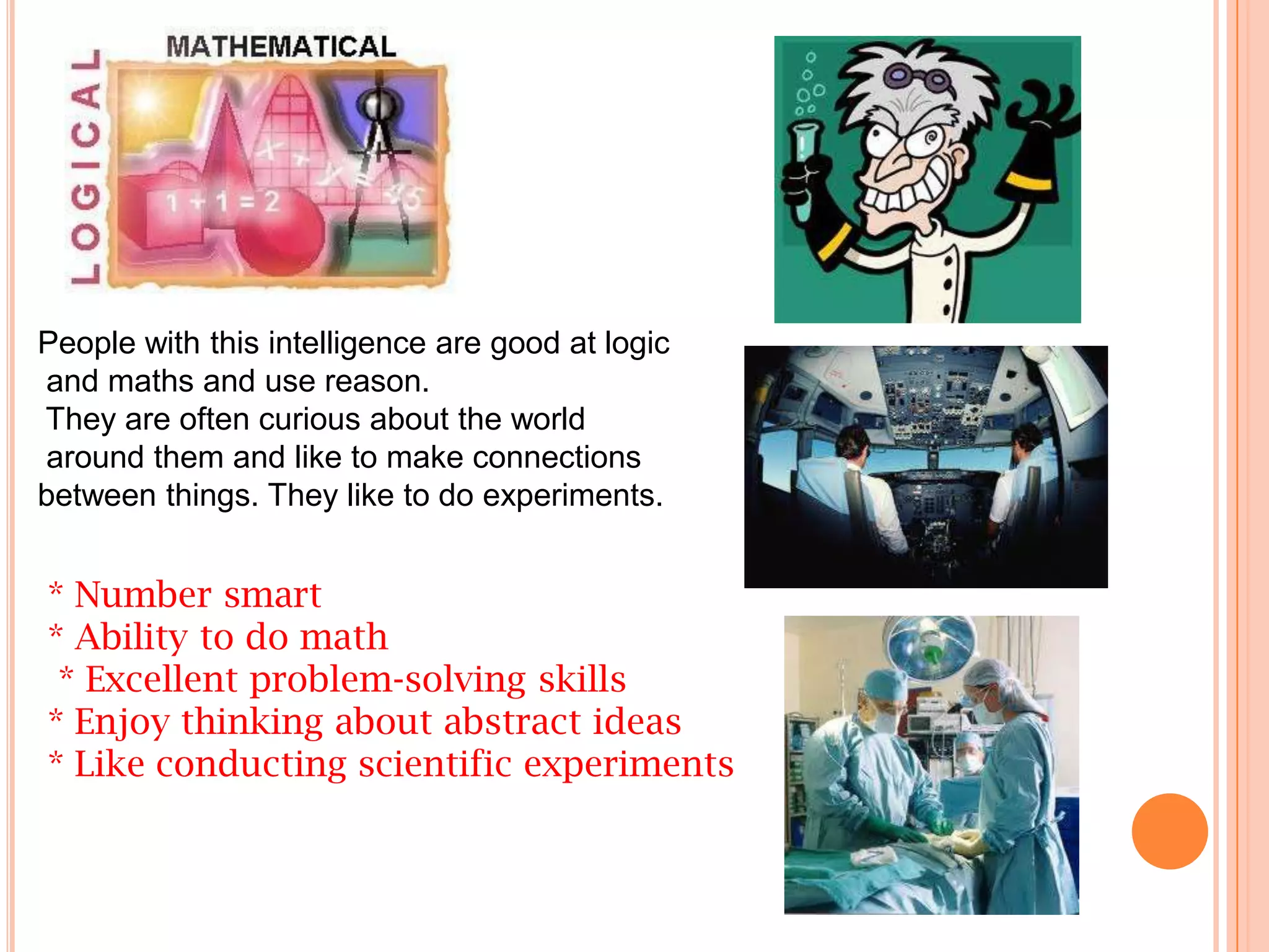 People with this intelligence are good at logic
and maths and use reason.
They are often curious about the world
around them and like to make connections
between things. They like to do experiments.


* Number smart
* Ability to do math
 * Excellent problem-solving skills
* Enjoy thinking about abstract ideas
* Like conducting scientific experiments
 
