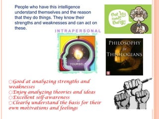 People who have this intelligence
  understand themselves and the reason
  that they do things. They know their
  strengths and weaknesses and can act on
  these.




҉Good at analyzing strengths and
weaknesses
҉Enjoy analyzing theories and ideas
҉Excellent self-awareness
҉Clearly understand the basis for their
own motivations and feelings
 