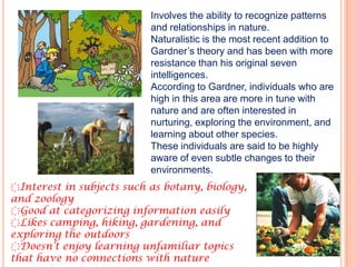 Involves the ability to recognize patterns
                           and relationships in nature.
                           Naturalistic is the most recent addition to
                           Gardner’s theory and has been with more
                           resistance than his original seven
                           intelligences.
                           According to Gardner, individuals who are
                           high in this area are more in tune with
                           nature and are often interested in
                           nurturing, exploring the environment, and
                           learning about other species.
                           These individuals are said to be highly
                           aware of even subtle changes to their
                           environments.
҉Interest in subjects such as botany, biology,
and zoology
҉Good at categorizing information easily
҉Likes camping, hiking, gardening, and
exploring the outdoors
҉Doesn’t enjoy learning unfamiliar topics
that have no connections with nature
 