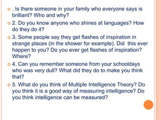  . Is there someone in your family who everyone says is
  brilliant? Who and why?
 2. Do you know anyone who shines at languages? How
  do they do it?
 3. Some people say they get flashes of inspiration in
  strange places (in the shower for example). Did this ever
  happen to you? Do you ever get flashes of inspiration?
  Where?
 4. Can you remember someone from your schooldays
  who was very dull? What did they do to make you think
  that?
 5. What do you think of Multiple Intelligence Theory? Do
  you think it is a good way of measuring intelligence? Do
  you think intelligence can be measured?
 