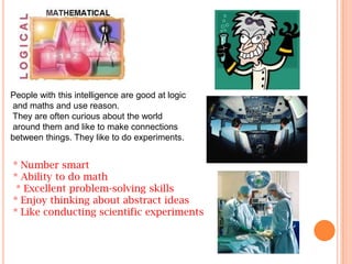 People with this intelligence are good at logic
and maths and use reason.
They are often curious about the world
around them and like to make connections
between things. They like to do experiments.


* Number smart
* Ability to do math
 * Excellent problem-solving skills
* Enjoy thinking about abstract ideas
* Like conducting scientific experiments
 