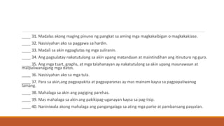 ____ 31. Madalas akong maging pinuno ng pangkat sa aming mga magkakaibigan o magkakaklase.
____ 32. Nasisiyahan ako sa paggawa sa hardin.
____ 33. Madali sa akin ngpaglutas ng mga suliranin.
____ 34. Ang pagsulatay nakatutulong sa akin upang matandaan at maintindihan ang itinuturo ng guro.
____ 35. Ang mga tsart, graphs, at mga talahanayan ay nakatutulong sa akin upang maunawaan at
maipaliwanagang mga datos.
____ 36. Nasisiyahan ako sa mga tula.
____ 37. Para sa akin,ang pagpapakita at pagpaparanas ay mas mainam kaysa sa pagpapaliwanag
lamang.
____ 38. Mahalaga sa akin ang pagiging parehas.
____ 39. Mas mahalaga sa akin ang pakikipag-uganayan kaysa sa pag-iisip.
____ 40. Naniniwala akong mahalaga ang pangangalaga sa ating mga parke at pambansang pasyalan.
 