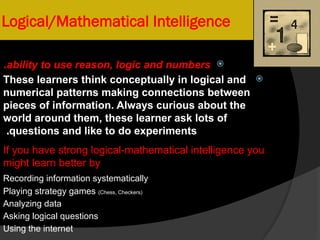 Logical/Mathematical Intelligence

ability to use reason, logic and numbers
.

These learners think conceptually in logical and
numerical patterns making connections between
pieces of information. Always curious about the
world around them, these learner ask lots of
questions and like to do experiments
.
If you have strong logical-mathematical intelligence you
might learn better by
Recording information systematically
Playing strategy games (Chess, Checkers)
Analyzing data
Asking logical questions
Using the internet
 