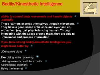 Bodily/Kinesthetic Intelligence

ability to control body movements and handle objects
skillfully
.

These learners express themselves through movement.
They have a good sense of balance and eye-hand co-
ordination. (e.g. ball play, balancing beams). Through
interacting with the space around them, they are able to
remember and process information
.
If you have strong bodily-kinesthetic intelligence you

might learn better by

Doing role plays
.

Exercising while reviewing

Visiting museums, institutions, parks

Asking logical questions

Using the internet
 
