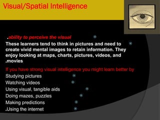 Visual/Spatial Intelligence

ability to perceive the visual
.

These learners tend to think in pictures and need to
create vivid mental images to retain information. They
enjoy looking at maps, charts, pictures, videos, and
movies
.
If you have strong visual intelligence you might learn better by

Studying pictures

Watching videos

Using visual, tangible aids

Doing mazes, puzzles

Making predictions

Using the internet
.
 