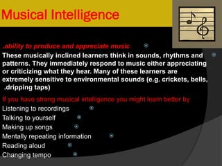 Musical Intelligence

ability to produce and appreciate music
.

These musically inclined learners think in sounds, rhythms and
patterns. They immediately respond to music either appreciating
or criticizing what they hear. Many of these learners are
extremely sensitive to environmental sounds (e.g. crickets, bells,
dripping taps)
.
If you have strong musical intelligence you might learn better by

Listening to recordings

Talking to yourself

Making up songs

Mentally repeating information

Reading aloud

Changing tempo
 