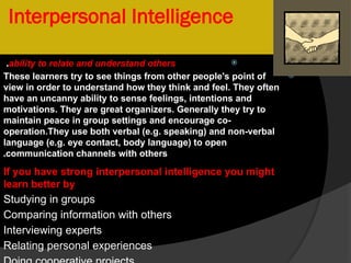 Interpersonal Intelligence

ability to relate and understand others
.

These learners try to see things from other people's point of
view in order to understand how they think and feel. They often
have an uncanny ability to sense feelings, intentions and
motivations. They are great organizers. Generally they try to
maintain peace in group settings and encourage co-
operation.They use both verbal (e.g. speaking) and non-verbal
language (e.g. eye contact, body language) to open
communication channels with others
.
If you have strong interpersonal intelligence you might
learn better by
Studying in groups
Comparing information with others
Interviewing experts
Relating personal experiences
 