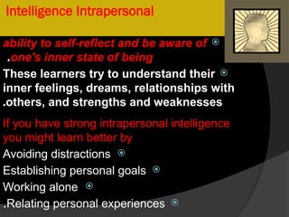 Intelligence Intrapersonal

ability to self-reflect and be aware of
one's inner state of being
.

These learners try to understand their
inner feelings, dreams, relationships with
others, and strengths and weaknesses
.
If you have strong intrapersonal intelligence
you might learn better by

Avoiding distractions

Establishing personal goals

Working alone

Relating personal experiences
.
 
