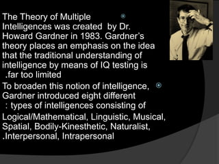 
The Theory of Multiple
Intelligences was created by Dr.
Howard Gardner in 1983. Gardner’s
theory places an emphasis on the idea
that the traditional understanding of
intelligence by means of IQ testing is
far too limited
.

To broaden this notion of intelligence,
Gardner introduced eight different
types of intelligences consisting of
:
Logical/Mathematical, Linguistic, Musical,
Spatial, Bodily-Kinesthetic, Naturalist,
Interpersonal, Intrapersonal
.
 