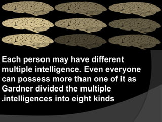 Each person may have different
multiple intelligence. Even everyone
can possess more than one of it as
Gardner divided the multiple
intelligences into eight kinds
.
 
