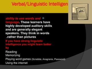 Verbal/Linguistic Intelligence

ability to use words and
language. These learners have
highly developed auditory skills
and are generally elegant
speakers. They think in words
rather than pictures
.
If you have strong linguistic
intelligence you might learn better
by
Reading
Memorizing
Playing word games (Scrabble, Anagrams, Password)
Using the internet
 