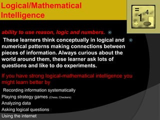Logical/Mathematical
Intelligence
ability to use reason, logic and numbers.
These learners think conceptually in logical and
numerical patterns making connections between
pieces of information. Always curious about the
world around them, these learner ask lots of
questions and like to do experiments.
If you have strong logical-mathematical intelligence you
might learn better by
Recording information systematically
Playing strategy games (Chess, Checkers)
Analyzing data
Asking logical questions
Using the internet
 