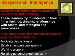 IntelligenceIntrapersonal
ability to self-reflect and be aware of
one's inner state of being.
These learners try to understand their
inner feelings, dreams, relationships
with others, and strengths and
weaknesses.
If you have strong intrapersonal intelligence
you might learn better by
Avoiding distractions
Establishing personal goals
Working alone
Relating personal experiences.
 