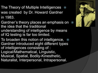 The Theory of Multiple Intelligences
was created by Dr. Howard Gardner
in 1983.
Gardner’s theory places an emphasis on
the idea that the traditional
understanding of intelligence by means
of IQ testing is far too limited.
To broaden this notion of intelligence,
Gardner introduced eight different types
of intelligences consisting of :
Logical/Mathematical, Linguistic,
Musical, Spatial, Bodily-Kinesthetic,
Naturalist, Interpersonal, Intrapersonal.
 