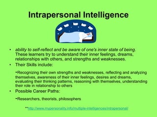 Intrapersonal Intelligence
• ability to self-reflect and be aware of one's inner state of being.
These learners try to understand their inner feelings, dreams,
relationships with others, and strengths and weaknesses.
• Their Skills include:
-Recognizing their own strengths and weaknesses, reflecting and analyzing
themselves, awareness of their inner feelings, desires and dreams,
evaluating their thinking patterns, reasoning with themselves, understanding
their role in relationship to others
• Possible Career Paths:
-Researchers, theorists, philosophers
**http://www.mypersonality.info/multiple-intelligences/intrapersonal/
 