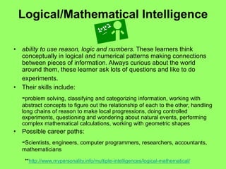 Logical/Mathematical Intelligence
• ability to use reason, logic and numbers. These learners think
conceptually in logical and numerical patterns making connections
between pieces of information. Always curious about the world
around them, these learner ask lots of questions and like to do
experiments.
• Their skills include:
-problem solving, classifying and categorizing information, working with
abstract concepts to figure out the relationship of each to the other, handling
long chains of reason to make local progressions, doing controlled
experiments, questioning and wondering about natural events, performing
complex mathematical calculations, working with geometric shapes
• Possible career paths:
-Scientists, engineers, computer programmers, researchers, accountants,
mathematicians
**http://www.mypersonality.info/multiple-intelligences/logical-mathematical/
 