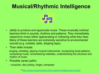 Musical/Rhythmic Intelligence
• ability to produce and appreciate music. These musically inclined
learners think in sounds, rhythms and patterns. They immediately
respond to music either appreciating or criticizing what they hear.
Many of these learners are extremely sensitive to environmental
sounds (e.g. crickets, bells, dripping taps).
• Their skills include:
-singing, whistling, playing musical instruments, recognizing tonal patterns,
composing music, remembering melodies, understanding the structure and
rhythm of music
• Possible career paths:
- musician, disc jockey, singer, composer
**http://www.mypersonality.info/multiple-intelligences/musical/
 