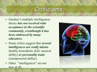 Criticisms
 Gardner’s multiple intelligences
theory has not received wide
acceptance in the scientific
community, eventhough it has
been embraced by many
educators.
 Some critics suggest that several
intelligences are really talents
(bodily-kinesthetic skill, musical
ability) or personality traits
(interpersonal ability).
 Other “intelligences” are not
new at all.
 