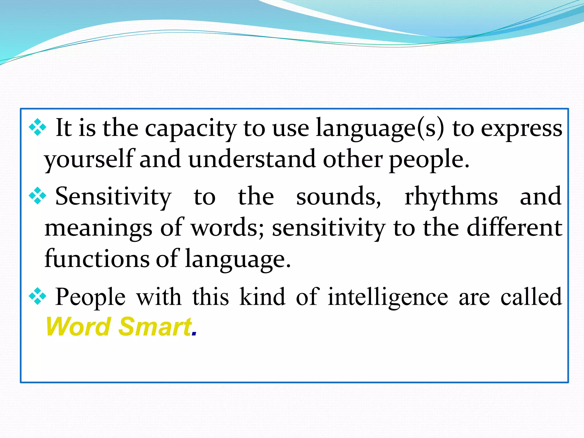  It is the capacity to use language(s) to express
yourself and understand other people.
 Sensitivity to the sounds, rhythms and
meanings of words; sensitivity to the different
functions of language.
 People with this kind of intelligence are called
Word Smart.
 