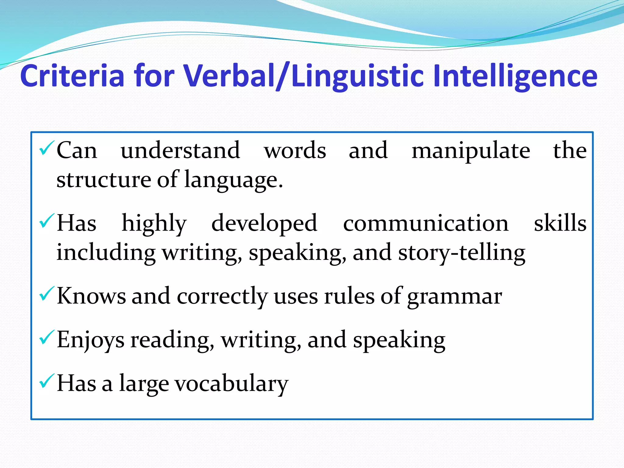 Criteria for Verbal/Linguistic Intelligence
Can understand words and manipulate the
structure of language.
Has highly developed communication skills
including writing, speaking, and story-telling
Knows and correctly uses rules of grammar
Enjoys reading, writing, and speaking
Has a large vocabulary
 