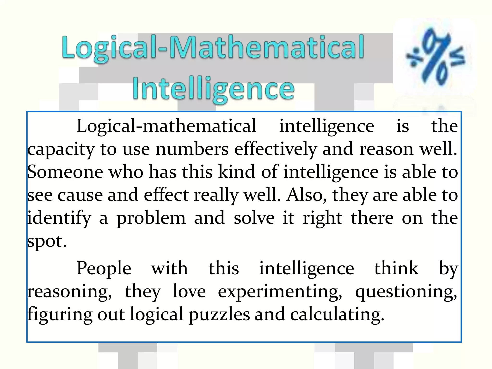 Logical-mathematical intelligence is the
capacity to use numbers effectively and reason well.
Someone who has this kind of intelligence is able to
see cause and effect really well. Also, they are able to
identify a problem and solve it right there on the
spot.
People with this intelligence think by
reasoning, they love experimenting, questioning,
figuring out logical puzzles and calculating.
 