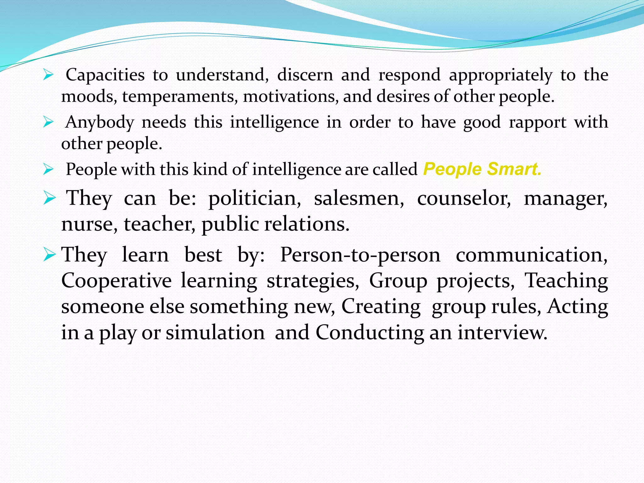  Capacities to understand, discern and respond appropriately to the
moods, temperaments, motivations, and desires of other people.
 Anybody needs this intelligence in order to have good rapport with
other people.
 People with this kind of intelligence are called People Smart.
 They can be: politician, salesmen, counselor, manager,
nurse, teacher, public relations.
 They learn best by: Person-to-person communication,
Cooperative learning strategies, Group projects, Teaching
someone else something new, Creating group rules, Acting
in a play or simulation and Conducting an interview.
 